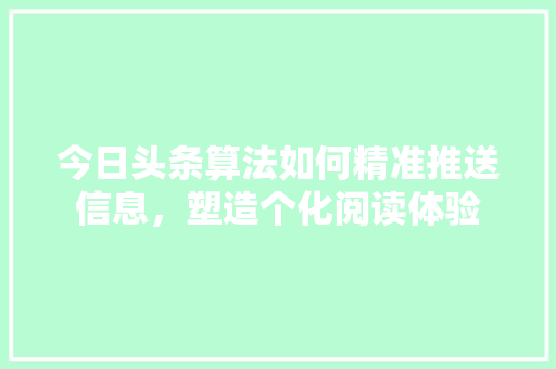 今日头条算法如何精准推送信息，塑造个化阅读体验