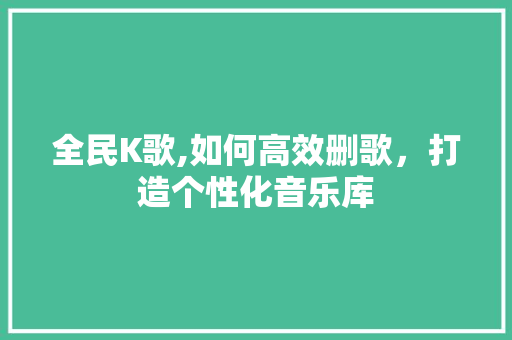 全民K歌,如何高效删歌，打造个性化音乐库