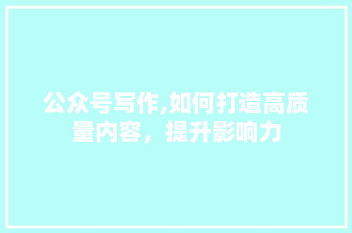 公众号写作,如何打造高质量内容，提升影响力