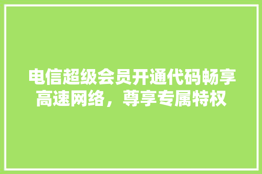 电信超级会员开通代码畅享高速网络，尊享专属特权