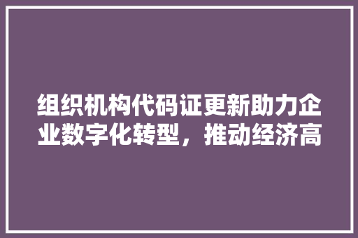 组织机构代码证更新助力企业数字化转型，推动经济高质量发展