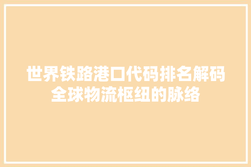 世界铁路港口代码排名解码全球物流枢纽的脉络