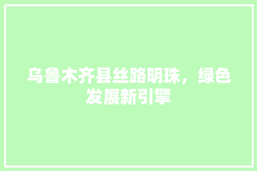 乌鲁木齐县丝路明珠，绿色发展新引擎