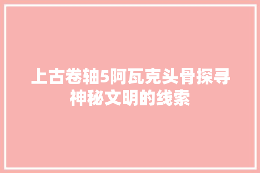 上古卷轴5阿瓦克头骨探寻神秘文明的线索