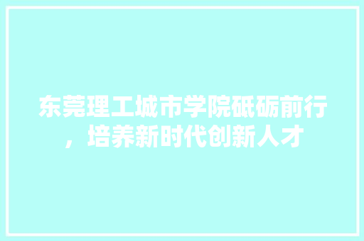 东莞理工城市学院砥砺前行，培养新时代创新人才