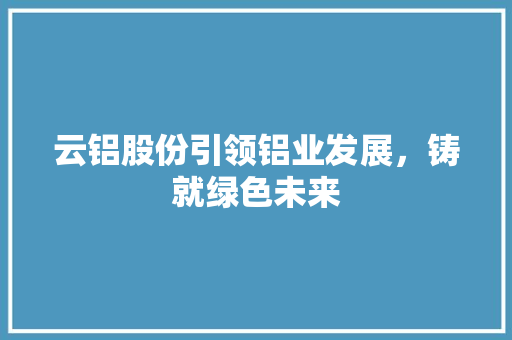 云铝股份引领铝业发展，铸就绿色未来
