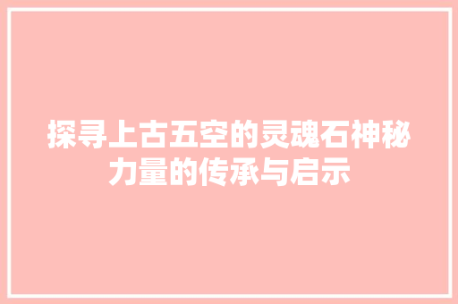 探寻上古五空的灵魂石神秘力量的传承与启示