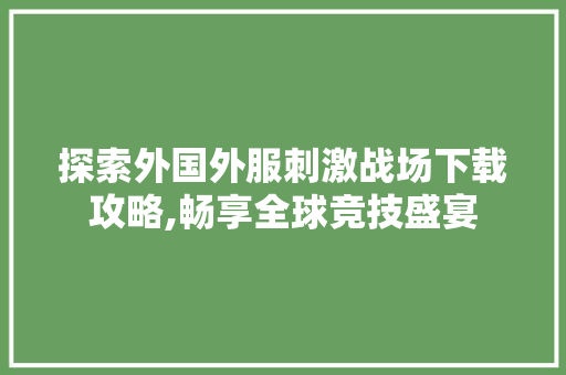 探索外国外服刺激战场下载攻略,畅享全球竞技盛宴