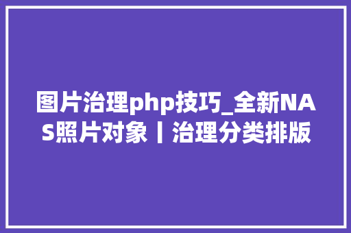 图片治理php技巧_全新NAS照片对象丨治理分类排版丨最好用的Pichome搭建教程