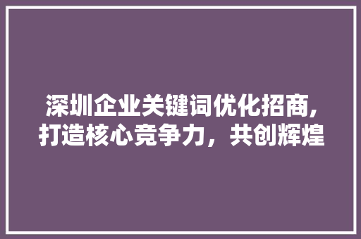 深圳企业关键词优化招商,打造核心竞争力，共创辉煌未来