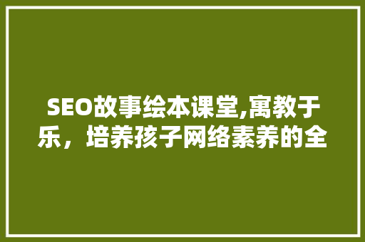 SEO故事绘本课堂,寓教于乐，培养孩子网络素养的全新方式