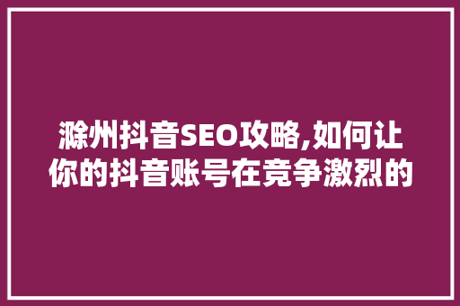 滁州抖音SEO攻略,如何让你的抖音账号在竞争激烈的市场中脱颖而出