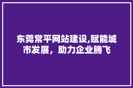 东莞常平网站建设,赋能城市发展，助力企业腾飞