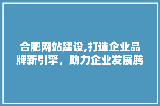 合肥网站建设,打造企业品牌新引擎，助力企业发展腾飞