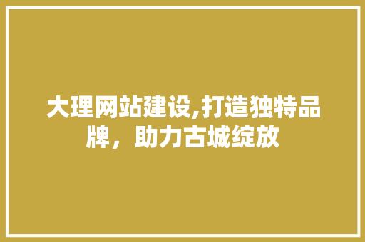 大理网站建设,打造独特品牌，助力古城绽放