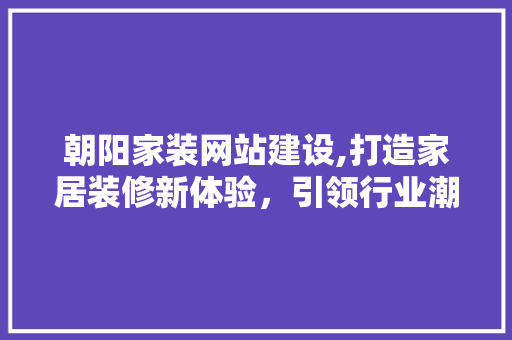 朝阳家装网站建设,打造家居装修新体验，引领行业潮流