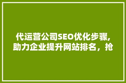 代运营公司SEO优化步骤,助力企业提升网站排名，抢占市场份额