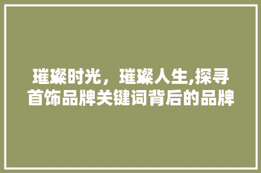 璀璨时光，璀璨人生,探寻首饰品牌关键词背后的品牌魅力