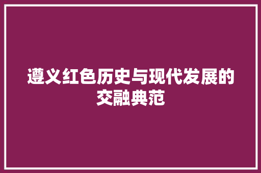 遵义红色历史与现代发展的交融典范