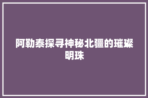 阿勒泰探寻神秘北疆的璀璨明珠