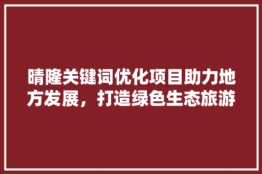 晴隆关键词优化项目助力地方发展，打造绿色生态旅游新名片