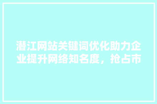 潜江网站关键词优化助力企业提升网络知名度，抢占市场先机